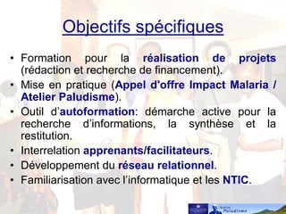 Objectifs spécifiques
• Formation pour la réalisation de projets
(rédaction et recherche de financement).
• Mise en pratique (Appel d'offre Impact Malaria /
Atelier Paludisme).
• Outil d’autoformation: démarche active pour la
recherche d’informations, la synthèse et la
restitution.
• Interrelation apprenants/facilitateurs.
• Développement du réseau relationnel.
• Familiarisation avec l’informatique et les NTIC.
 