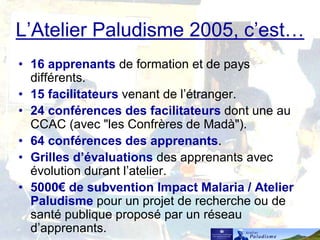 L’Atelier Paludisme 2005, c’est…
• 16 apprenants de formation et de pays
différents.
• 15 facilitateurs venant de l’étranger.
• 24 conférences des facilitateurs dont une au
CCAC (avec "les Confrères de Madà").
• 64 conférences des apprenants.
• Grilles d’évaluations des apprenants avec
évolution durant l’atelier.
• 5000€ de subvention Impact Malaria / Atelier
Paludisme pour un projet de recherche ou de
santé publique proposé par un réseau
d’apprenants.
 