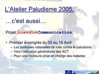 L’Atelier Paludisme 2005, c’est…
…c'est aussi…
Projet :
• Premier e-congrès du 05 au 15 Avril
– Les politiques nationales de lutte contre le paludisme
– Vers l'utilisation généralisée des ACT
– Pour une meilleure prise en charge des malades
 