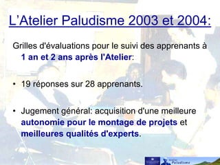 L’Atelier Paludisme 2003 et 2004:
Grilles d'évaluations pour le suivi des apprenants à
1 an et 2 ans après l'Atelier:
• 19 réponses sur 28 apprenants.
• Jugement général: acquisition d'une meilleure
autonomie pour le montage de projets et
meilleures qualités d'experts.
 