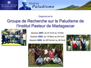 Organisé par le
Groupe de Recherche sur le Paludisme de
l’Institut Pasteur de Madagascar
Session 2003, du 07 Avril au 16 Mai
Session 2004, du 15 Mars au 24 Avril
Session 2005, du 28 Février au 08 Avril
 