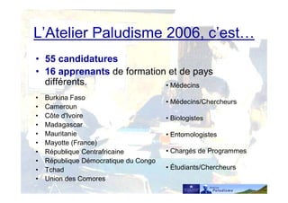 • 55 candidatures
• 16 apprenants de formation et de pays
différents.
• Burkina Faso
• Cameroun
• Côte d'Ivoire
• Madagascar
• Mauritanie
• Mayotte (France)
• République Centrafricaine
• République Démocratique du Congo
• Tchad
• Union des Comores
L’Atelier Paludisme 2006, c’est…
• Médecins
• Médecins/Chercheurs
• Biologistes
• Entomologistes
• Chargés de Programmes
• Étudiants/Chercheurs
 