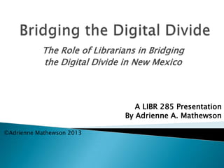 The Role of Librarians in Bridging
the Digital Divide in New Mexico
A LIBR 285 Presentation
By Adrienne A. Mathewson
©Adrienne Mathewson 2013
 