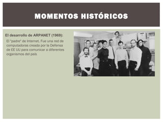 MOMENTOS HISTÓRICOS
El desarrollo de ARPANET (1969):
El "padre" de Internet. Fue una red de
computadoras creada por la Defensa
de EE UU para comunicar a diferentes
organismos del país
 