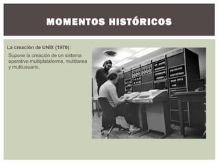 MOMENTOS HISTÓRICOS
La creación de UNIX (1970):
Supone la creación de un sistema
operativo multiplataforma, multitarea
y multiusuario.
 