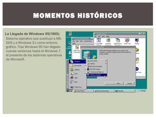 MOMENTOS HISTÓRICOS
La Llegada de Windows 95(1995):
Sistema operativo que sustituyó a MS-
DOS y a Windows 3.x como entorno
gráfico. Tras Windows 95 han llegado
nuevas versiones hasta el Windows 7,
el presente de los sistemas operativos
de Microsoft.
 