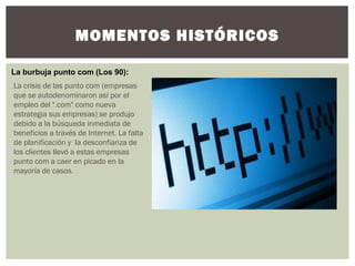 MOMENTOS HISTÓRICOS
La burbuja punto com (Los 90):
La crisis de las punto com (empresas
que se autodenominaron así por el
empleo del ".com" como nueva
estrategia sus empresas) se produjo
debido a la búsqueda inmediata de
beneficios a través de Internet. La falta
de planificación y  la desconfianza de
los clientes llevó a estas empresas
punto com a caer en picado en la
mayoría de casos.
 