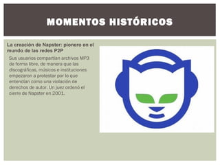 MOMENTOS HISTÓRICOS
La creación de Napster: pionero en el
mundo de las redes P2P
Sus usuarios compartían archivos MP3
de forma libre, de manera que las
discográficas, músicos e instituciones
empezaron a protestar por lo que
entendían como una violación de
derechos de autor. Un juez ordenó el
cierre de Napster en 2001.
 