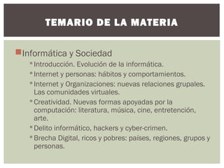 Informática y Sociedad
Introducción. Evolución de la informática.
Internet y personas: hábitos y comportamientos.
Internet y Organizaciones: nuevas relaciones grupales.
Las comunidades virtuales.
Creatividad. Nuevas formas apoyadas por la
computación: literatura, música, cine, entretención,
arte.
Delito informático, hackers y cyber-crimen.
Brecha Digital, ricos y pobres: países, regiones, grupos y
personas.
TEMARIO DE LA MATERIA
 