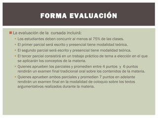 La evaluación de la cursada incluirá:
 Los estudiantes deben concurrir al menos al 75% de las clases.
 El primer parcial será escrito y presencial tiene modalidad teórica.
 El segundo parcial será escrito y presencial tiene modalidad teórica.
 El tercer parcial consistirá en un trabajo práctico de tema a elección en el que
se aplicarán los conceptos de la materia.
 Quienes aprueben los parciales y promedien entre 4 puntos y 6 puntos
rendirán un examen final tradicional oral sobre los contenidos de la materia.
 Quienes aprueben ambos parciales y promedien 7 puntos en adelante
rendirán un examen final en la modalidad de coloquio sobre los textos
argumentativos realizados durante la materia.
FORMA EVALUACIÓN
 