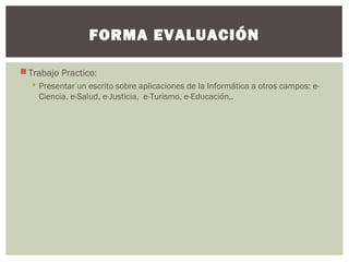 Trabajo Practico:
 Presentar un escrito sobre aplicaciones de la Informática a otros campos: e-
Ciencia, e-Salud, e-Justicia, e-Turismo, e-Educación,.
FORMA EVALUACIÓN
 