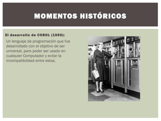 MOMENTOS HISTÓRICOS
El desarrollo de COBOL (1959):
Un lenguaje de programación que fue
desarrollado con el objetivo de ser
universal, para poder ser usado en
cualquier Computador y evitar la
incompatibilidad entre estos.
 