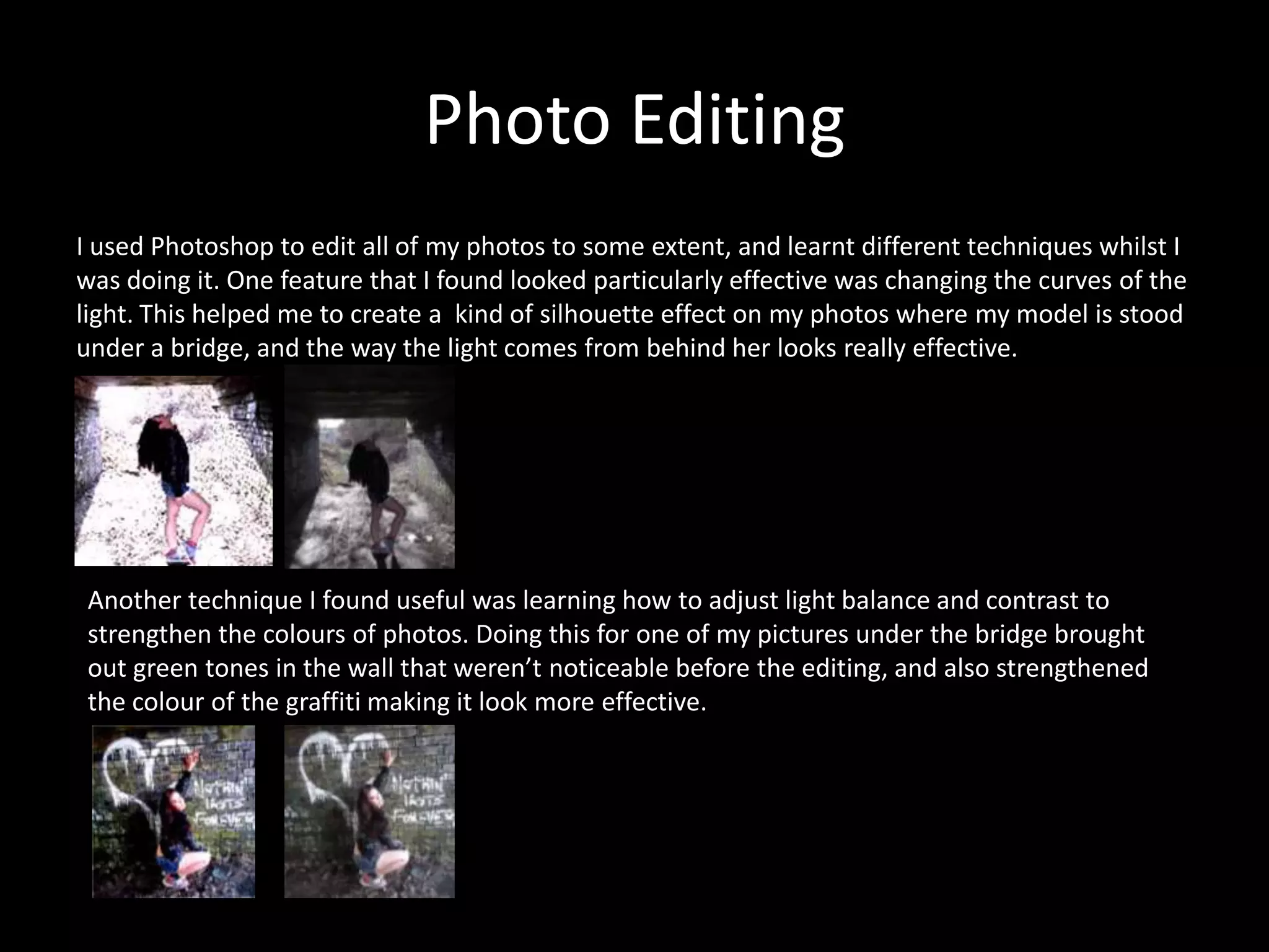 Photo Editing
I used Photoshop to edit all of my photos to some extent, and learnt different techniques whilst I
was doing it. One feature that I found looked particularly effective was changing the curves of the
light. This helped me to create a kind of silhouette effect on my photos where my model is stood
under a bridge, and the way the light comes from behind her looks really effective.
Another technique I found useful was learning how to adjust light balance and contrast to
strengthen the colours of photos. Doing this for one of my pictures under the bridge brought
out green tones in the wall that weren’t noticeable before the editing, and also strengthened
the colour of the graffiti making it look more effective.
 