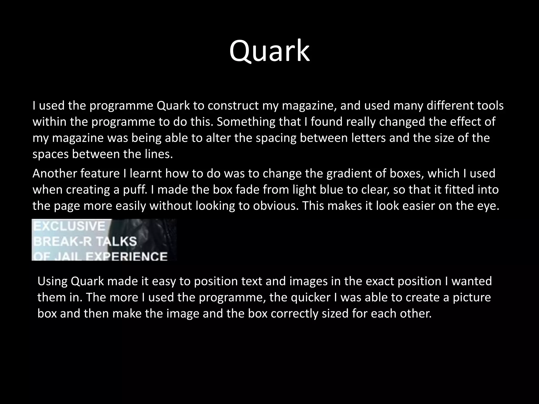 Quark
I used the programme Quark to construct my magazine, and used many different tools
within the programme to do this. Something that I found really changed the effect of
my magazine was being able to alter the spacing between letters and the size of the
spaces between the lines.
Another feature I learnt how to do was to change the gradient of boxes, which I used
when creating a puff. I made the box fade from light blue to clear, so that it fitted into
the page more easily without looking to obvious. This makes it look easier on the eye.
Using Quark made it easy to position text and images in the exact position I wanted
them in. The more I used the programme, the quicker I was able to create a picture
box and then make the image and the box correctly sized for each other.
 