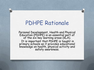 PDHPE Rationale
Personal Development, Health and Physical
Education (PDHPE) is an essential part of
of the six key learning areas (KLA).
It is important that PDHPE is taught in
primary schools as it provides educational
knowledge on health, physical activity and
safety awareness.
 