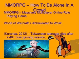 MMORPG – How To Be Alone In A
CrowdMMORPG – Massively Multiplayer Online Role
Playing Game
World of Warcraft = Abbreviated to WoW.
(Kuranda, 2012) – Taiwanese teenager dies after
a 40+ hour gaming session.
 