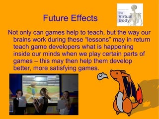 Future Effects
Not only can games help to teach, but the way our
brains work during these “lessons” may in return
teach game developers what is happening
inside our minds when we play certain parts of
games – this may then help them develop
better, more satisfying games.
 