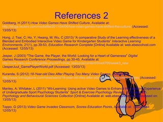 Goldberg, H (2011) How Video Games Have Shifted Culture, Available at:
http://blogs.reuters.com/mediafile/2011/04/06/how-video-games-have-shifted-the-culture/ (Accessed:
13/05/13)
Hong, J; Tsai, C; Ho, Y; Hwang, M; Wu, C (2013) “A comparative Study of the Learning effectiveness of a
Blended and Embodied Interactive Video Game for Kindergarten Students” Interactive Learning
Environments, 21(1), pp.39-53, Education Research Complete [Online] Available at: web.ebescohost.com
(Accessed: 12/05/13)
Jesper, J (2003) "The Game, the Player, the World: Looking for a Heart of Gameness" Digital
Games Research Conference Proceedings, pp.30-45, Available at:
http://ocw.metu.edu.tr/pluginfile.php/4471/mod_resource/content/0/ceit706/week3_new
/JesperJuul_GamePlayerWorld.pdf (Accessed: 13/03/13)
Kuranda, S (2012) 18-Year-old Dies After Playing Too Many Video Games, Available at:
http://www.tntmagazine.com/news/weird/18-year-old-dies-after-playing-too-many-video-games (Accessed:
12/05/13)
Manley, A; Whitaker, L (2011) “Wii-Learning: Using active Video Games to Enhance the Learning Experience
of Undergraduate Sport Psychology Students” Sport & Exercise Psychology Review, 7(2), pp.45-55,
Psychology and Behavioural Sciences Collection [Online] Available at: web.ebescohost.com (Accessed on:
13/05/13)
Toppo, G (2013) Video Game Invades Classroom, Scores Education Points, Available at: (Accessed:
12/05/13)
References 2
 