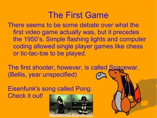 The First Game
There seems to be some debate over what the
first video game actually was, but it precedes
the 1950’s. Simple flashing lights and computer
coding allowed single player games like chess
or tic-tac-toe to be played.
The first shooter, however, is called Spacewar.
(Bellis, year unspecified)
Eisenfunk's song called Pong.
Check it out!
 