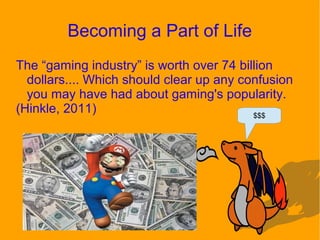 Becoming a Part of Life
The “gaming industry” is worth over 74 billion
dollars.... Which should clear up any confusion
you may have had about gaming's popularity.
(Hinkle, 2011) $$$
 