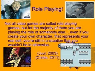 Role Playing!
Not all video games are called role playing
games, but for the majority of them you are
playing the role of somebody else… even if you
create your own character, that represents your
real self, you’re still in a situation that you
wouldn’t be in otherwise.
(Juul, 2003)
(Childs, 2011)
 