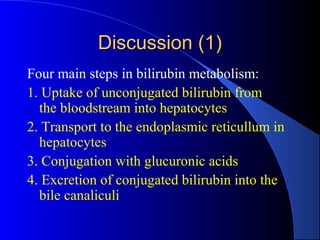Discussion (1)Discussion (1)
Four main steps in bilirubin metabolism:
1. Uptake of unconjugated bilirubin from
the bloodstream into hepatocytes
2. Transport to the endoplasmic reticullum in
hepatocytes
3. Conjugation with glucuronic acids
4. Excretion of conjugated bilirubin into the
bile canaliculi
 