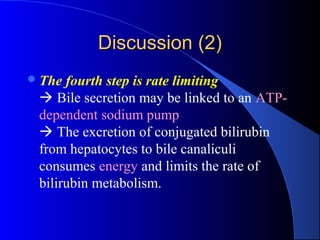 Discussion (2)Discussion (2)
The fourth step is rate limiting
 Bile secretion may be linked to an ATP-
dependent sodium pump
 The excretion of conjugated bilirubin
from hepatocytes to bile canaliculi
consumes energy and limits the rate of
bilirubin metabolism.
 