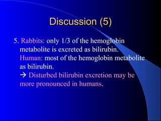 Discussion (5)Discussion (5)
5. Rabbits: only 1/3 of the hemoglobin
metabolite is excreted as bilirubin.
Human: most of the hemoglobin metabolite
as bilirubin.
 Disturbed bilirubin excretion may be
more pronounced in humans.
 