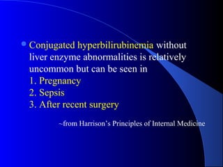 Conjugated hyperbilirubinemia without
liver enzyme abnormalities is relatively
uncommon but can be seen in
1. Pregnancy
2. Sepsis
3. After recent surgery
~from Harrison’s Principles of Internal Medicine
 