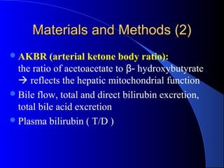 Materials and Methods (2)Materials and Methods (2)
AKBR (arterial ketone body ratio):
the ratio of acetoacetate to β- hydroxybutyrate
 reflects the hepatic mitochondrial function
Bile flow, total and direct bilirubin excretion,
total bile acid excretion
Plasma bilirubin ( T/D )
 