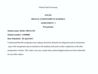 Charles Sturt University
ETL523
DIGITAL CITIZENSHIP IN SCHOOLS
ASSIGNMENT 1
Presentation
Student name: Deidre MILGATE
Student number: 11484000:
Date Submitted: 28 April 2013
I understand that this assignment may undergo electronic detection for plagiarism and an anonymous
copy of the assignment may be retained on the database and used to make comparisons with other
assignments in future. This work is my own, except where acknowledged and has not been submitted
for any other subject.
 