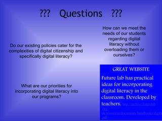 ??? Questions ???
Do our existing policies cater for the
complexities of digital citizenship and
specifically digital literacy?
How can we meet the
needs of our students
regarding digital
literacy without
overloading them or
ourselves?
What are our priorities for
incorporating digital literacy into
our programs?
GREAT WEBSITE
Future lab has practical
ideas for incorporating
digital literacy in the
classroom. Developed by
teachers. http://archive.futurelab
.org.
uk/resources/documents/handbooks/digita
.pdf
 