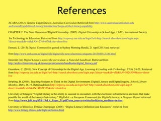References
ACARA (2012). General Capabilities in Australian Curriculum Retrieved from http://www.australiancurriculum.edu
.au/GeneralCapabilities/Literacy/Introduction/Scope-of-the-Literacy-capability
CHAPTER 2: The Nine Elements of Digital Citizenship. (2007). Digital Citizenship in Schools (pp. 13-37). International Society
for Technology in Education. Retrieved from http://ezproxy.csu.edu.au/login?url=http://search.ebscohost.com/login.aspx
?direct=true&db=ehh&AN=27694670&site=ehost-live
Demasi, L. (2013) Digital Communities quoted in Sydney Morning Herald, 21 April 2013 and retrieved
from http://www.smh.com.au/digital-life/digital-life-news/electronic-etiquette-20130418-2i14f.html
futurelab (nd) Digital Literacy across the curriculum: a Futurelab handbook. Retrieved from
http://archive.futurelab.org.uk/resources/documents/handbooks/digital_literacy.pdf
Greenhow, C. (2010). New Concept of Citizenship for the Digital Age. Learning & Leading with Technology, 37(6), 24-25. Retrieved
from http://ezproxy.csu.edu.au/login?url=http://search.ebscohost.com/login.aspx?direct=true&db=ehh&AN=50283098&site=ehost-
live
Stripling, B. (2010). Teaching Students to Think in the Digital Environment: Digital Literacy and Digital Inquiry. School Library
Monthly, 26(8), 16-19. Retrieved from http://ezproxy.csu.edu.au/login?url=http://search.ebscohost.com/login.aspx?
direct=true&db=ehh&AN=48871577&site=ehost-live
University of Glasgow “Digital literacy is the ability to succeed in encounters with the electronic infrastructures and tools that make
possible the world of the twenty-first century.” DigEuLit – a European Framework for Digital Literacy: a Progress Report retrieved
from http://www.jelit.org/65/01/JeLit_Paper_31.pdf?utm_source=twitterfeed&utm_medium=twitter
University of Illinois at Urbana-Champaign (2008) “Digital Literacy Definition and Resources” retrieved from
http://www.library.illinois.edu/diglit/definition.html
 