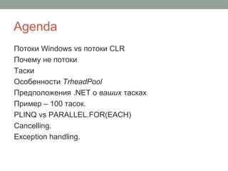 Agenda
Потоки Windows vs потоки CLR
Почему не потоки
Таски
Особенности TrheadPool
Предположения .NET о ваших тасках
Пример – 100 тасок.
PLINQ vs PARALLEL.FOR(EACH)
Cancelling.
Exception handling.
 