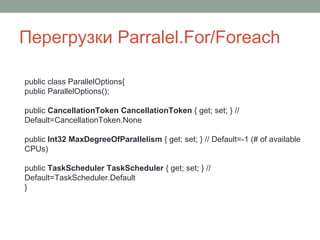 Перегрузки Parralel.For/Foreach
public class ParallelOptions{
public ParallelOptions();
public CancellationToken CancellationToken { get; set; } //
Default=CancellationToken.None
public Int32 MaxDegreeOfParallelism { get; set; } // Default=-1 (# of available
CPUs)
public TaskScheduler TaskScheduler { get; set; } //
Default=TaskScheduler.Default
}
 
