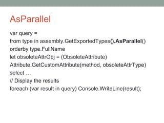 AsParallel
var query =
from type in assembly.GetExportedTypes().AsParallel()
orderby type.FullName
let obsoleteAttrObj = (ObsoleteAttribute)
Attribute.GetCustomAttribute(method, obsoleteAttrType)
select …
// Display the results
foreach (var result in query) Console.WriteLine(result);
 