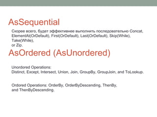 AsSequential
AsOrdered (AsUnordered)
Unordored Operations:
Distinct, Except, Intersect, Union, Join, GroupBy, GroupJoin, and ToLookup.
Ordored Operations: OrderBy, OrderByDescending, ThenBy,
and ThenByDescending.
Скорее всего, будет эффективнее выполнить последовательно Concat,
ElementAt(OrDefault), First(OrDefault), Last(OrDefault), Skip(While),
Take(While),
or Zip.
 