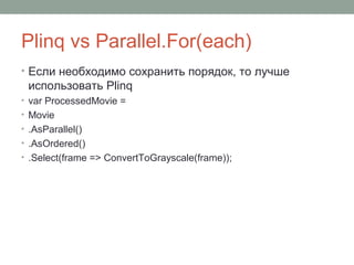 Plinq vs Parallel.For(each)
• Если необходимо сохранить порядок, то лучше
использовать Plinq
• var ProcessedMovie =
• Movie
• .AsParallel()
• .AsOrdered()
• .Select(frame => ConvertToGrayscale(frame));
 