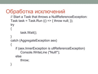 Обработка исключений
// Start a Task that throws a NullReferenceException:
Task task = Task.Run (() => { throw null; });
try
{
task.Wait();
}
catch (AggregateException aex)
{
if (aex.InnerException is ullReferenceException)
Console.WriteLine ("Null!");
else
throw;
}
 