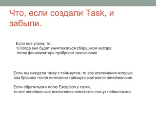 Что, если создали Task, и
забыли.
Если она упала, то:
1) Когда она будет уничтожаться сборщиком мусора
поток финализатора пробросит исключение
Если мы ожидали таску с таймаутом, то все исключения которые
она бросила после истечения таймаута считаются непоймаными.
Если обратиться к полю Exception у таска,
то все непойманные исключения пометятся станут пойманными.
 