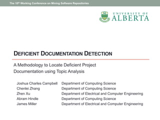 DEFICIENT DOCUMENTATION DETECTION
A Methodology to Locate Deficient Project
Documentation using Topic Analysis
Joshua Charles Campbell Department of Computing Science
Chenlei Zhang Department of Computing Science
Zhen Xu Department of Electrical and Computer Engineering
Abram Hindle Department of Computing Science
James Miller Department of Electrical and Computer Engineering
The 10th Working Conference on Mining Software Repositories
 