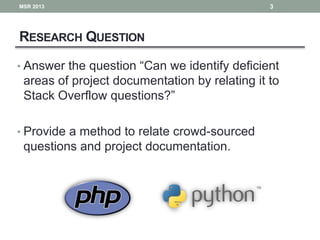 RESEARCH QUESTION
• Answer the question “Can we identify deficient
areas of project documentation by relating it to
Stack Overflow questions?”
• Provide a method to relate crowd-sourced
questions and project documentation.
3MSR 2013
 