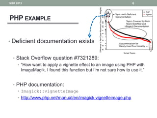 PHP EXAMPLE
6
• Deficient documentation exists
• Stack Overflow question #7321289:
• “How want to apply a vignette effect to an image using PHP with
ImageMagik. I found this function but I’m not sure how to use it.”
• PHP documentation:
• Imagick::vignetteImage
• http://www.php.net/manual/en/imagick.vignetteimage.php
MSR 2013
 