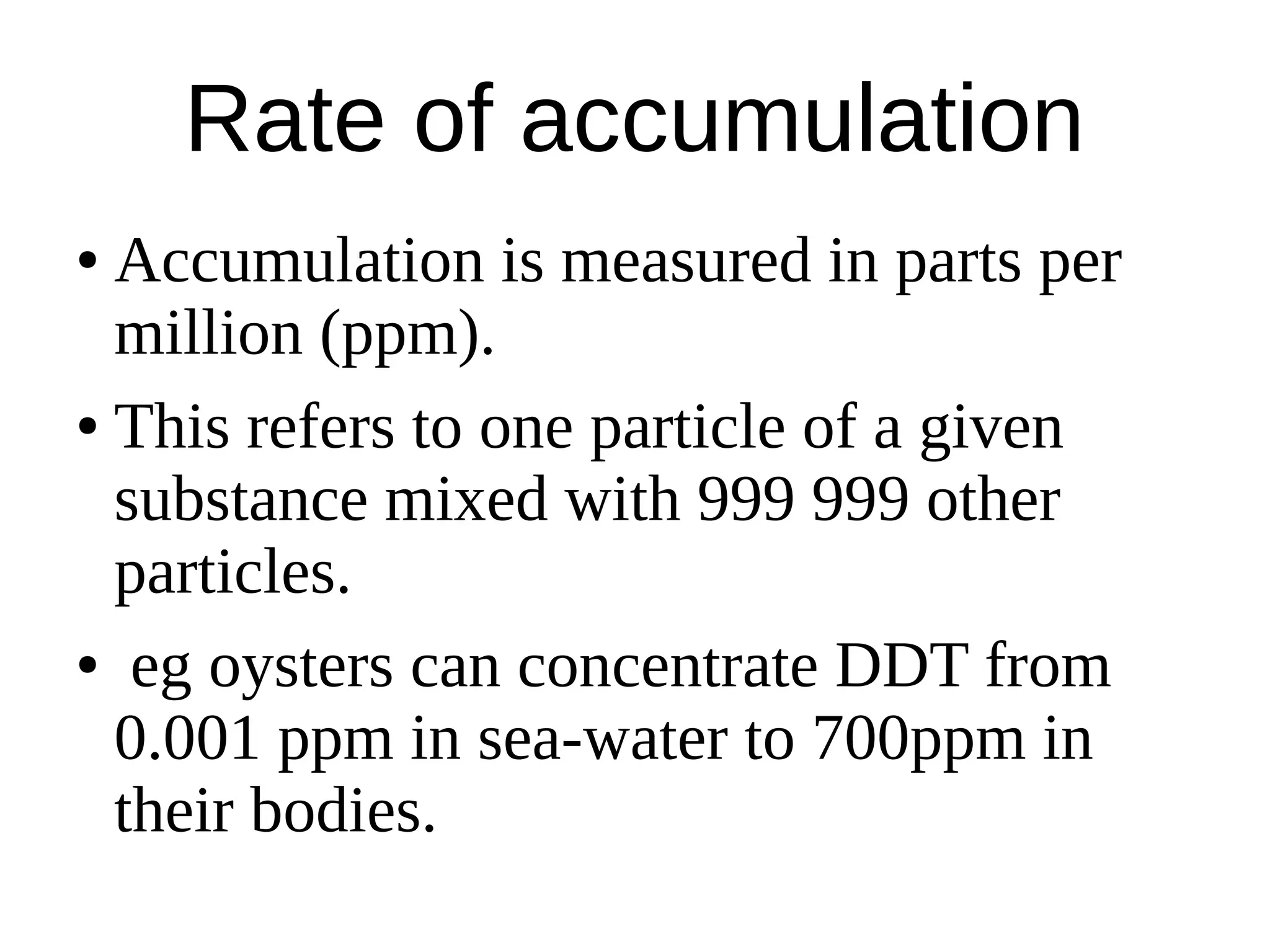 Rate of accumulation
● Accumulation is measured in parts per
million (ppm).
● This refers to one particle of a given
substance mixed with 999 999 other
particles.
● eg oysters can concentrate DDT from
0.001 ppm in sea-water to 700ppm in
their bodies.
 
