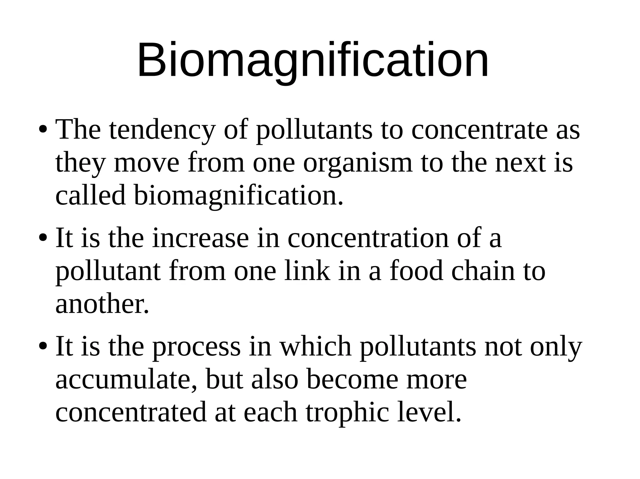 Biomagnification
● The tendency of pollutants to concentrate as
they move from one organism to the next is
called biomagnification.
● It is the increase in concentration of a
pollutant from one link in a food chain to
another.
● It is the process in which pollutants not only
accumulate, but also become more
concentrated at each trophic level.
 