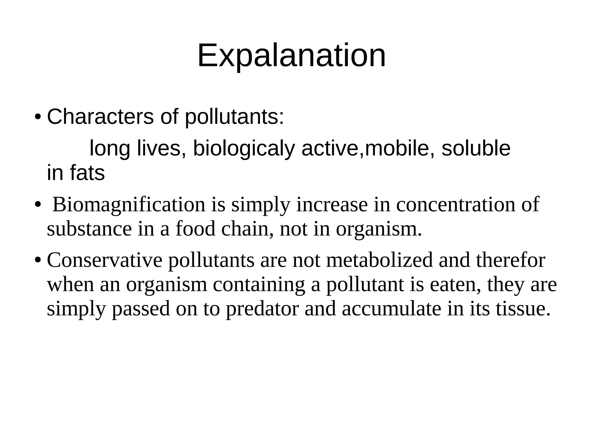 Expalanation
● Characters of pollutants:
long lives, biologicaly active,mobile, soluble
in fats
● Biomagnification is simply increase in concentration of
substance in a food chain, not in organism.
● Conservative pollutants are not metabolized and therefor
when an organism containing a pollutant is eaten, they are
simply passed on to predator and accumulate in its tissue.
 