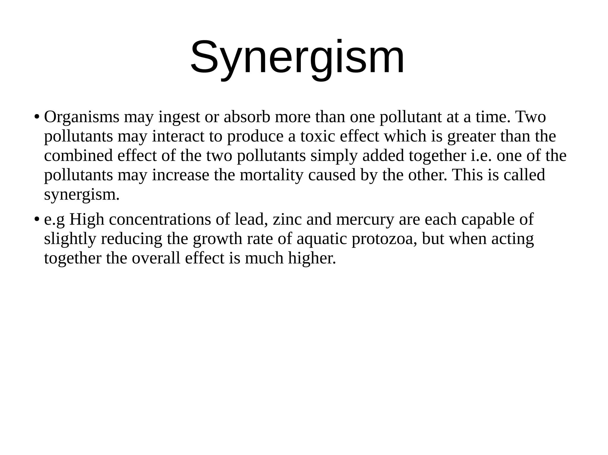 Synergism
● Organisms may ingest or absorb more than one pollutant at a time. Two
pollutants may interact to produce a toxic effect which is greater than the
combined effect of the two pollutants simply added together i.e. one of the
pollutants may increase the mortality caused by the other. This is called
synergism.
● e.g High concentrations of lead, zinc and mercury are each capable of
slightly reducing the growth rate of aquatic protozoa, but when acting
together the overall effect is much higher.
 