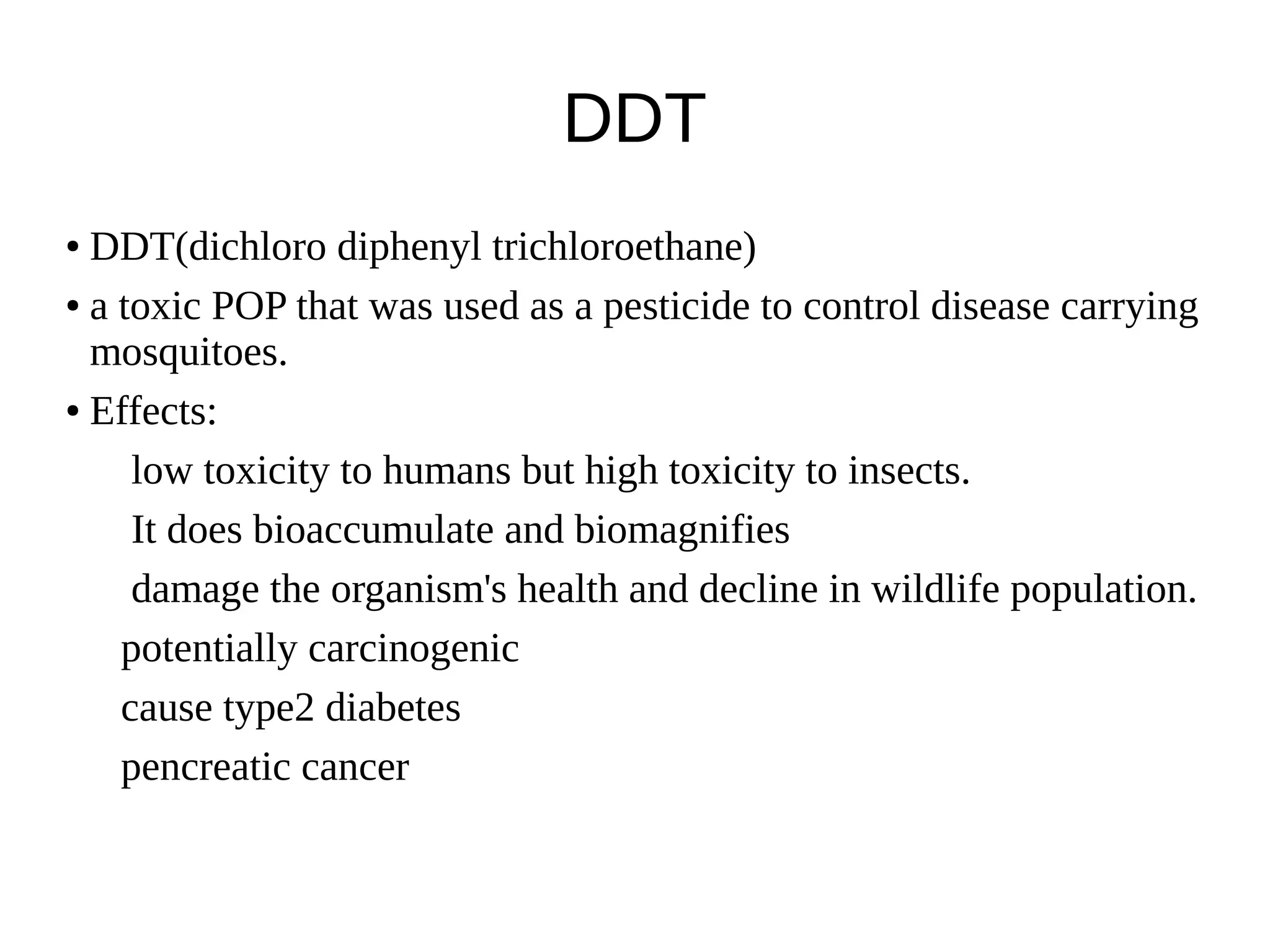 DDT
● DDT(dichloro diphenyl trichloroethane)
● a toxic POP that was used as a pesticide to control disease carrying
mosquitoes.
● Effects:
low toxicity to humans but high toxicity to insects.
It does bioaccumulate and biomagnifies
damage the organism's health and decline in wildlife population.
potentially carcinogenic
cause type2 diabetes
pencreatic cancer
 