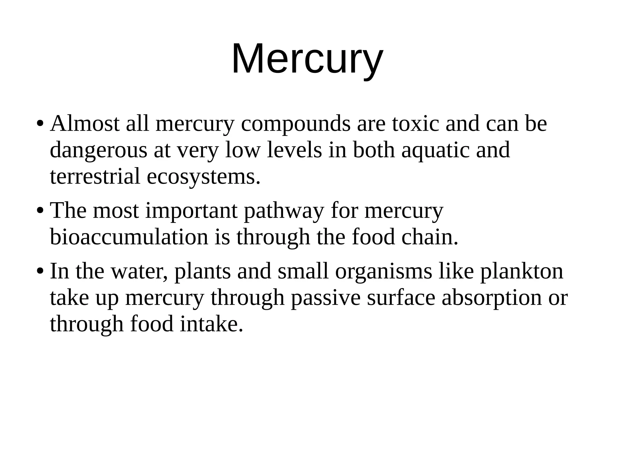 Mercury
● Almost all mercury compounds are toxic and can be
dangerous at very low levels in both aquatic and
terrestrial ecosystems.
● The most important pathway for mercury
bioaccumulation is through the food chain.
● In the water, plants and small organisms like plankton
take up mercury through passive surface absorption or
through food intake.
 