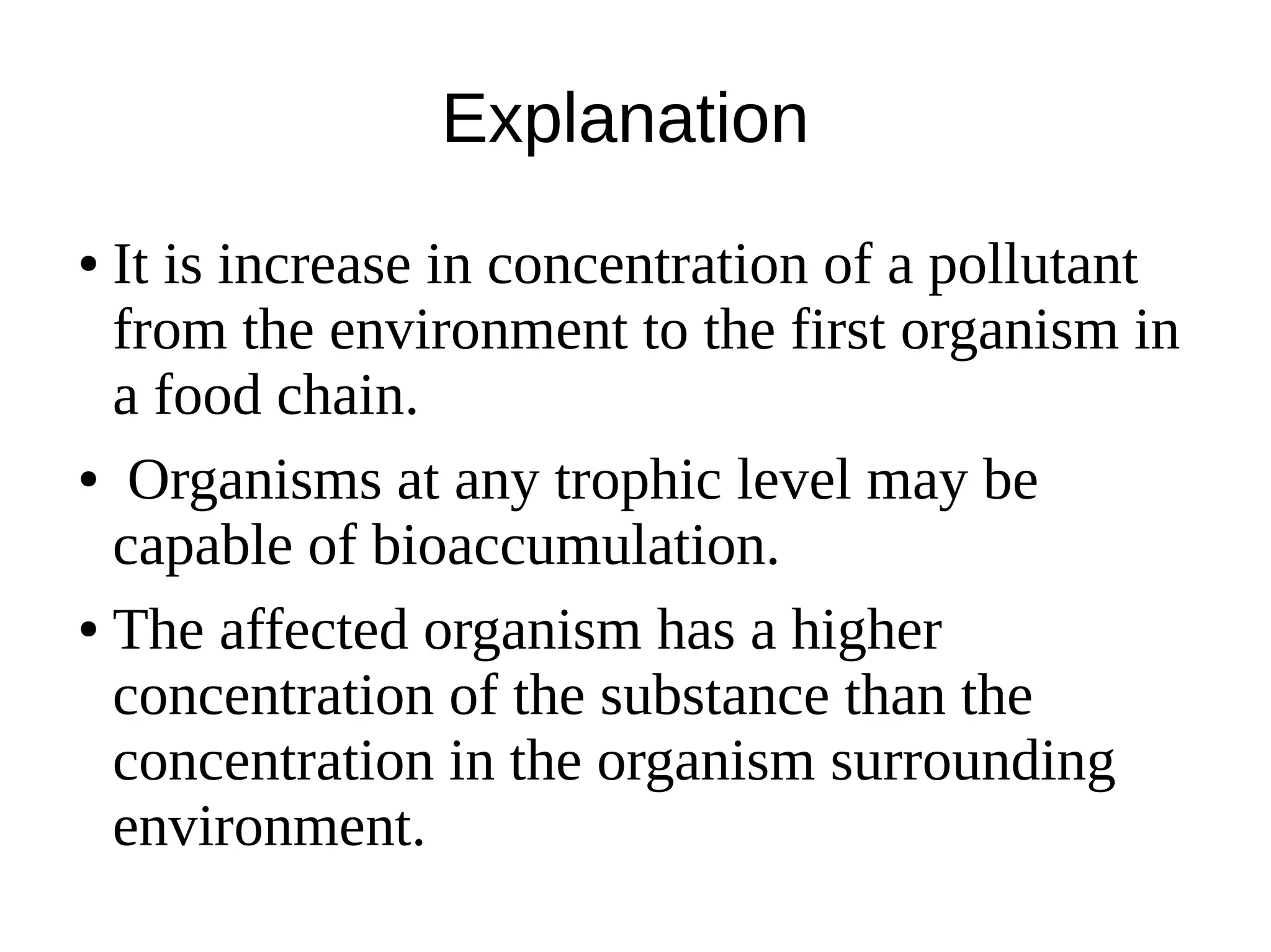 Explanation
● It is increase in concentration of a pollutant
from the environment to the first organism in
a food chain.
● Organisms at any trophic level may be
capable of bioaccumulation.
● The affected organism has a higher
concentration of the substance than the
concentration in the organism surrounding
environment.
 